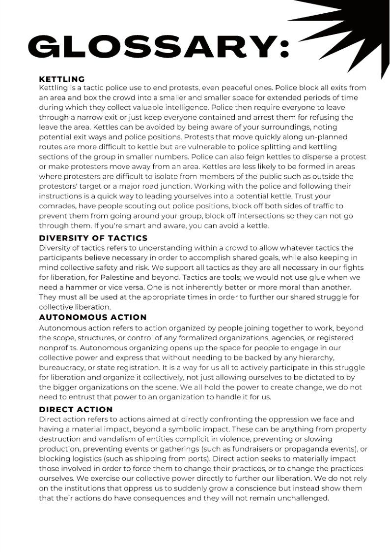 GLOSSARY:

KETTLING
Kettling is a tactic police use to end protests, even peaceful ones. Police block all exits from

an area and box the crowd into a smaller and smaller space for extended periods of time
during which they collect valuable intelligence. Police then require everyone to leave
through a narrow exit or just keep everyone contained and arrest them for refusing the
leave the area. Kettles can be avoided by being aware of your surroundings, noting
potential exit ways and police positions. Protests that move quickly along un-planned
routes are more difficult to kettle but are vulnerable to police splitting and kettling
sections of the group in smaller numbers. Police can also feign kettles to disperse a protest
or make protesters move away from an area. Kettles are less likely to be formed in areas
where protesters are difficult to isolate from members of the public such as outside the
protestors’ target or a major road junction. Working with the police and following their
instructions is a quick way to leading yourselves into a potential kettle. Trust your
comrades, have people scouting out police positions, block off both sides of traffic to

 

 

prevent them from going around your group, block off intersections so they can not go
through them. If you're smart and aware, you can avoid a kettle.

DIVERSITY OF TACTICS

Diversity of tactics refers to understanding within a crowd to allow whatever tactics the
participants believe necessary in order to accomplish shared goals, while also keeping in
mind collective safety and risk. We support all tactics as they are all necessary in our fights
for liberation, for Palestine and beyond. Tactics are tools; we would not use glue when we
need a hammer or vice versa. One is not inherently better or more moral than another.
They must all be used at the appropriate times in order to further our shared struggle for
collective liberation.

AUTONOMOUS ACTION

Autonomous action refers to action organized by people joining together to work, beyond
the scope, structures, or control of any formalized organizations, agencies, or registered
nonprofits. Autonomous organizing opens up the space for people to engage in our
collective power and express that without needing to be backed by any hierarchy,
bureaucracy, or state registration. It is a way for us all to actively participate in this struggle
for liberation and organize it collectively, not just allowing ourselves to be dictated to by
the bigger organizations on the scene. We all hold the power to create change, we do not
need to entrust that power to an organization to handle it for us.

DIRECT ACTION

Direct action refers to actions aimed at directly confronting the oppression we face and
having a material impact, beyond a symbolic impact. These can be anything from property
destruction and vandalism of entities complicit in violence, preventing or slowing
production, preventing events or gatherings (such as fundraisers or propaganda events), or
blocking logistics (such as shipping from ports). Direct action seeks to materially impact
those involved in order to force them to change their practices, or to change the practices
ourselves. We exercise our collective power directly to further our liberation. We do not rely
on the institutions that oppress us to suddenly grow a conscience but instead show them
that their actions do have consequences and they will not remain unchallenged.
